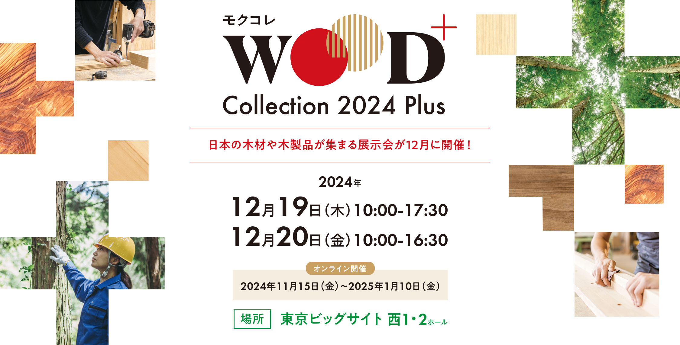 WOOD Collection 2024 Plus 日本の木材や木製品が集まる展示会が12月に開催！2024年12月19日（木）10:00-17:30 12月20日（金）10:00-16:30 オンライン開催：2024年11月15日（金）～2025年1月10日（金） 場所：東京ビッグサイト 西1・2ホール