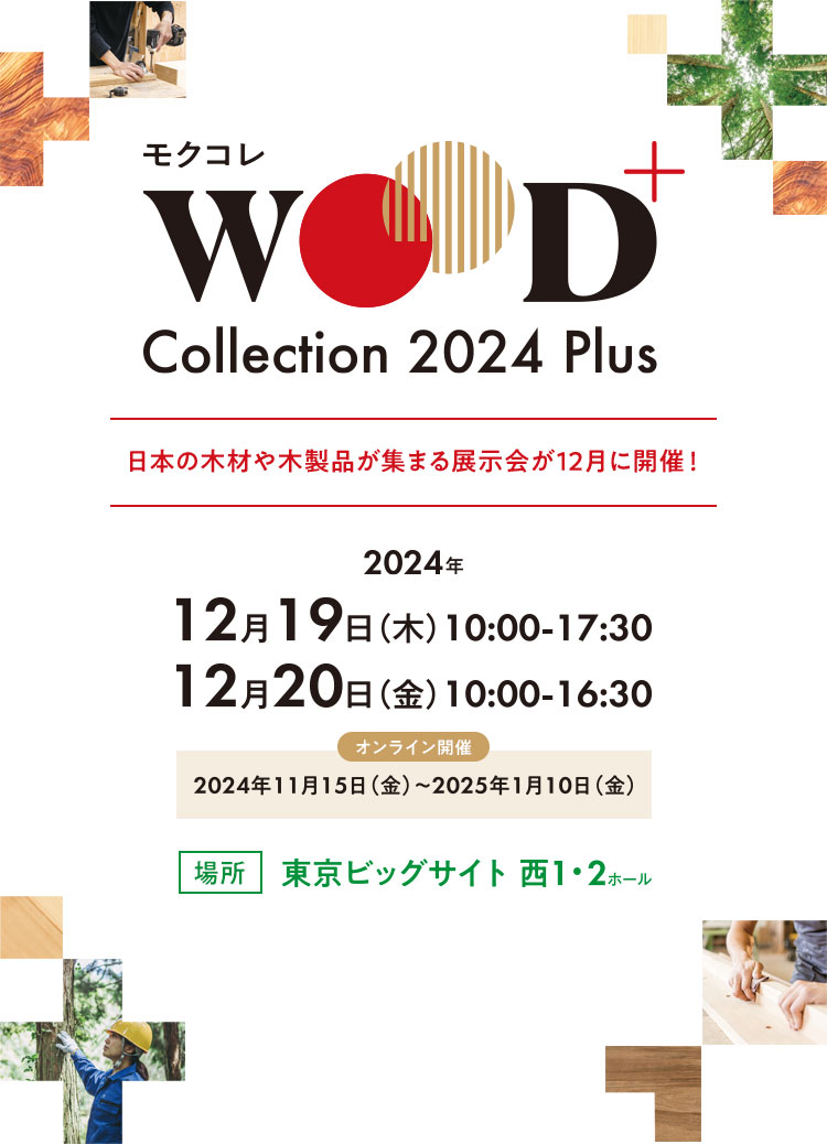 WOOD Collection 2024 Plus 日本の木材や木製品が集まる展示会が12月に開催！2024年12月19日（木）10:00-17:30 12月20日（金）10:00-16:30 オンライン開催：2024年11月15日（金）～2025年1月10日（金） 場所：東京ビッグサイト 西1・2ホール